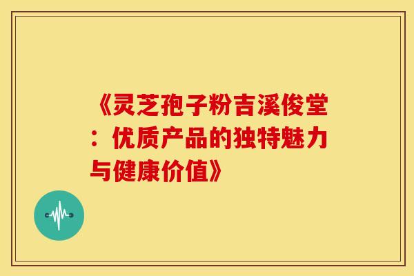 《灵芝孢子粉吉溪俊堂：优质产品的独特魅力与健康价值》