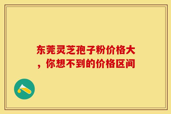 东莞灵芝孢子粉价格大，你想不到的价格区间