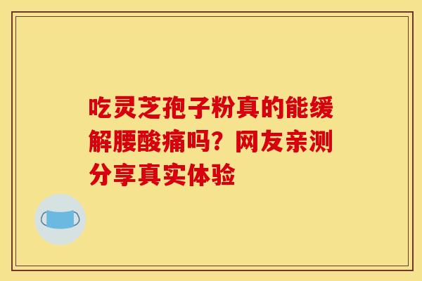 吃灵芝孢子粉真的能缓解腰酸痛吗？网友亲测分享真实体验