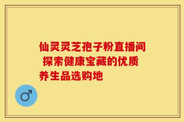 仙灵灵芝孢子粉直播间 探索健康宝藏的优质养生品选购地