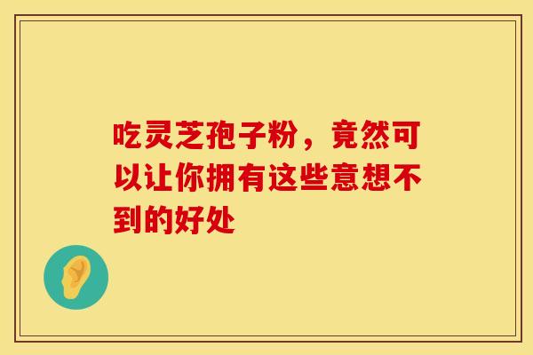 吃灵芝孢子粉，竟然可以让你拥有这些意想不到的好处