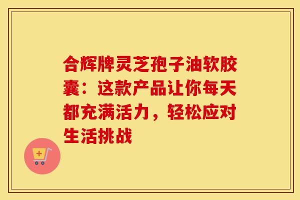 合辉牌灵芝孢子油软胶囊：这款产品让你每天都充满活力，轻松应对生活挑战