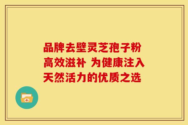 品牌去壁灵芝孢子粉 高效滋补 为健康注入天然活力的优质之选