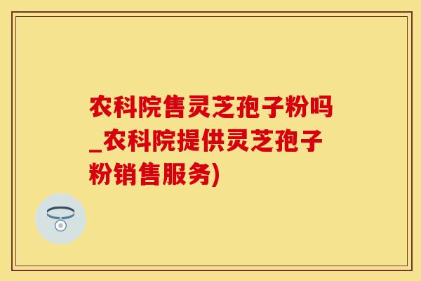 农科院售灵芝孢子粉吗_农科院提供灵芝孢子粉销售服务)