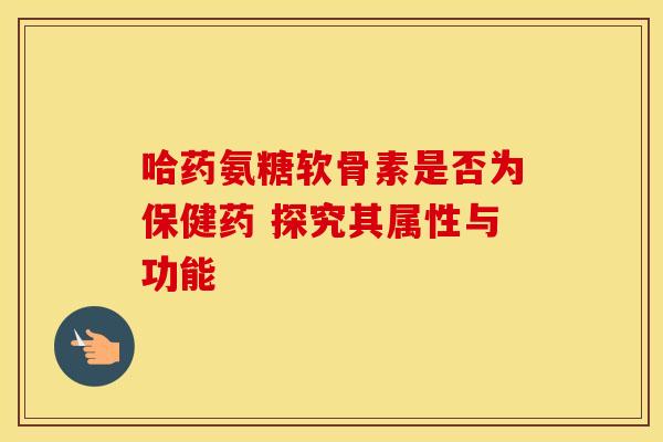 哈药氨糖软骨素是否为保健药 探究其属性与功能