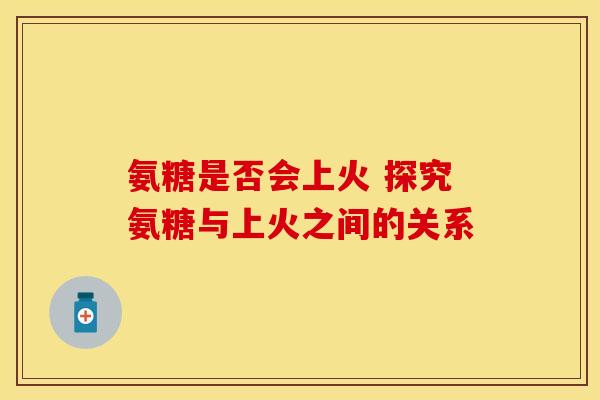 氨糖是否会上火 探究氨糖与上火之间的关系