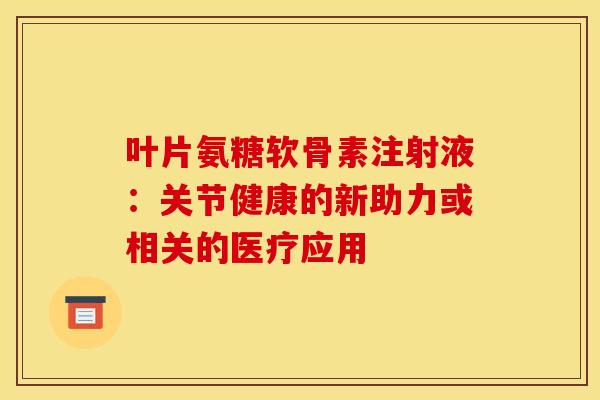 叶片氨糖软骨素注射液:关节健康的新助力或相关的医疗应用 叶片氨糖软骨素注射液:关节健康的新助力或相关的医疗应用