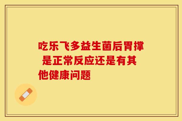 吃乐飞多益生菌后胃撑 是正常反应还是有其他健康问题 吃乐飞多益生菌后胃撑 是正常反应还是有其他健康问题