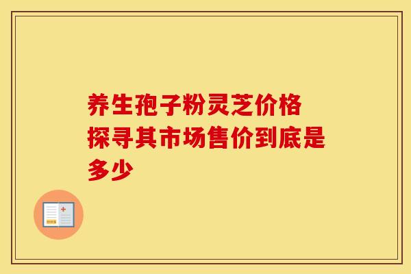 养生孢子粉灵芝价格 探寻其市场售价到底是多少