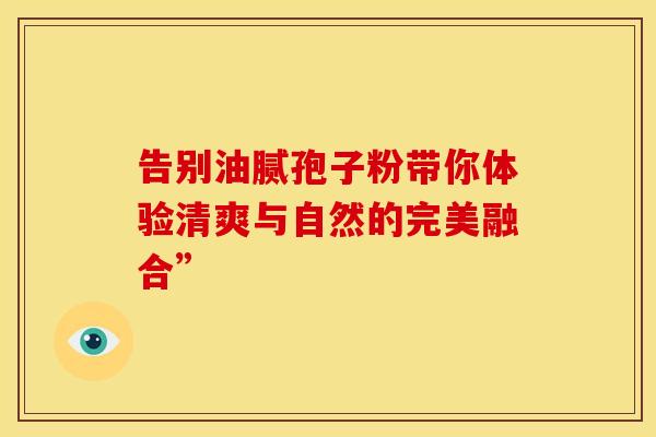 告别油腻孢子粉带你体验清爽与自然的完美融合”