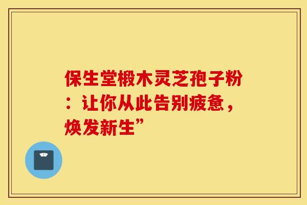 保生堂椴木灵芝孢子粉：让你从此告别疲惫，焕发新生”