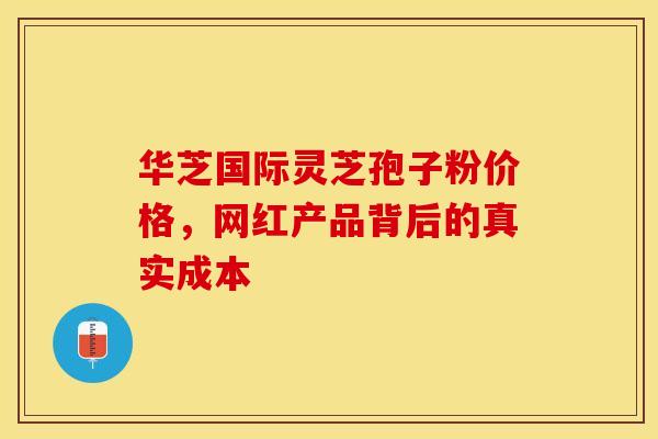 华芝国际灵芝孢子粉价格，网红产品背后的真实成本