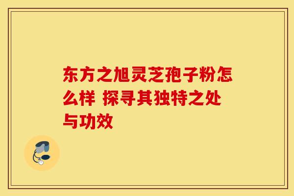 东方之旭灵芝孢子粉怎么样 探寻其独特之处与功效