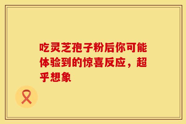 吃灵芝孢子粉后你可能体验到的惊喜反应，超乎想象