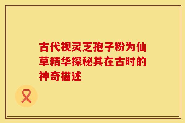 古代视灵芝孢子粉为仙草精华探秘其在古时的神奇描述
