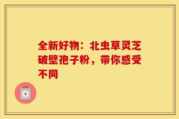 全新好物：北虫草灵芝破壁孢子粉，带你感受不同