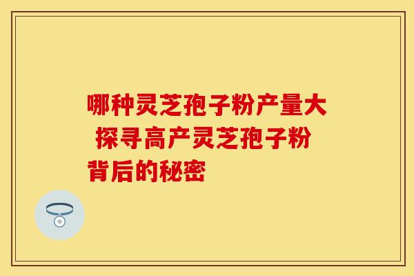 哪种灵芝孢子粉产量大 探寻高产灵芝孢子粉背后的秘密