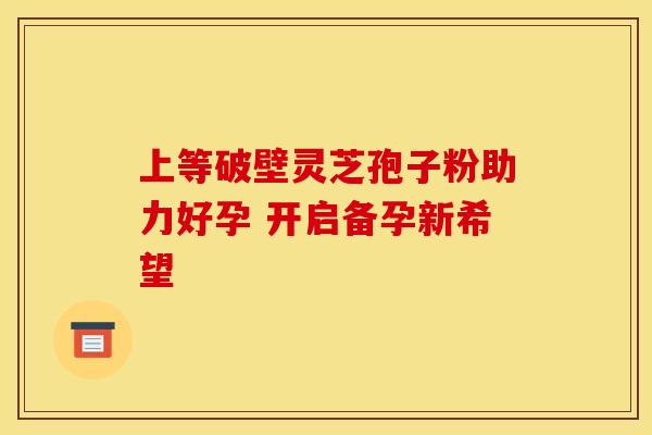 上等破壁灵芝孢子粉助力好孕 开启备孕新希望