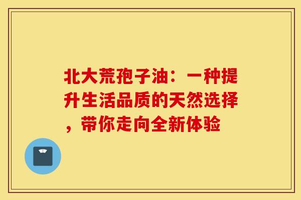北大荒孢子油:一种提升生活品质的天然选择,带你走向全新体验 北大荒孢子油:一种提升生活品质的天然选择,带你走向全新体验