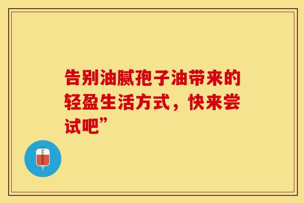 告别油腻孢子油带来的轻盈生活方式，快来尝试吧”