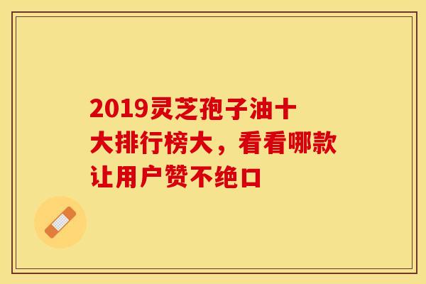 2019灵芝孢子油十大排行榜大,看看哪款让用户赞不绝口 2019灵芝孢子油十大排行榜大,看看哪款让用户赞不绝口