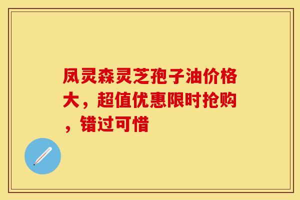 凤灵森灵芝孢子油价格大，超值优惠限时抢购，错过可惜