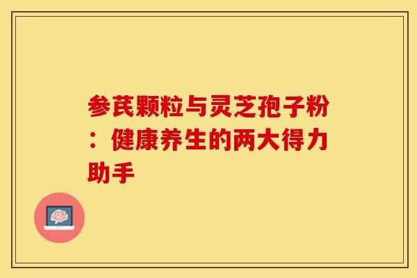 参芪颗粒与灵芝孢子粉：健康养生的两大得力助手