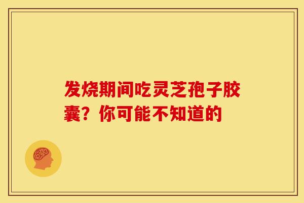 发烧期间吃灵芝孢子胶囊？你可能不知道的