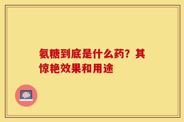 氨糖到底是什么药？其惊艳效果和用途