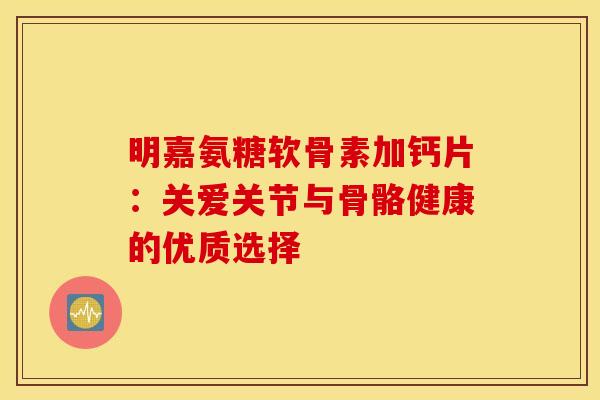 明嘉氨糖软骨素加钙片：关爱关节与骨骼健康的优质选择