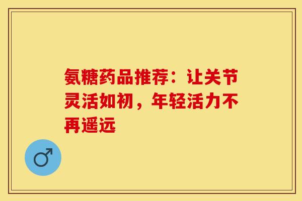 氨糖药品推荐：让关节灵活如初，年轻活力不再遥远