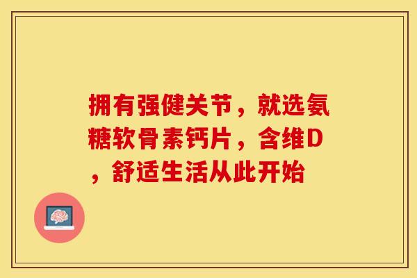 拥有强健关节，就选氨糖软骨素钙片，含维D，舒适生活从此开始