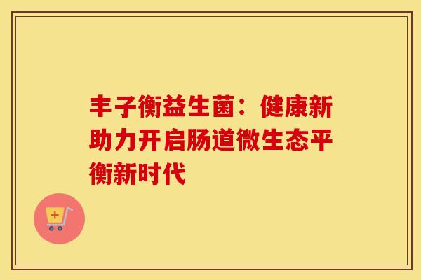 丰子衡益生菌：健康新助力开启肠道微生态平衡新时代