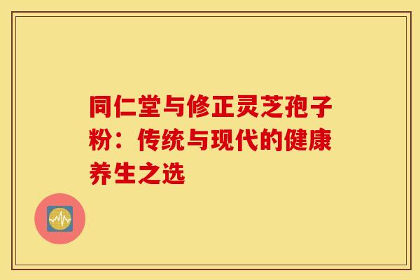 同仁堂与修正灵芝孢子粉：传统与现代的健康养生之选