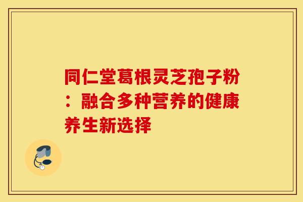 同仁堂葛根灵芝孢子粉：融合多种营养的健康养生新选择