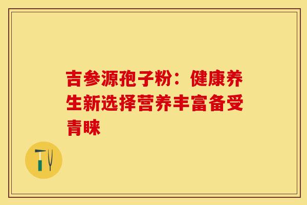 吉参源孢子粉：健康养生新选择营养丰富备受青睐