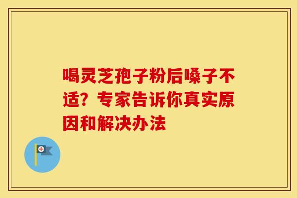 喝灵芝孢子粉后嗓子不适？专家告诉你真实原因和解决办法