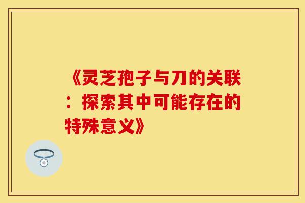 《灵芝孢子与刀的关联：探索其中可能存在的特殊意义》