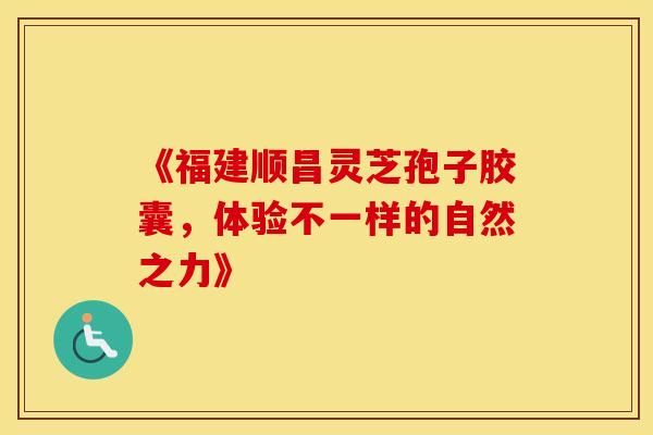 《福建顺昌灵芝孢子胶囊，体验不一样的自然之力》