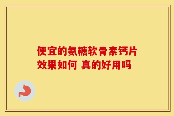 便宜的氨糖软骨素钙片效果如何 真的好用吗 便宜的氨糖软骨素钙片效果如何 真的好用吗