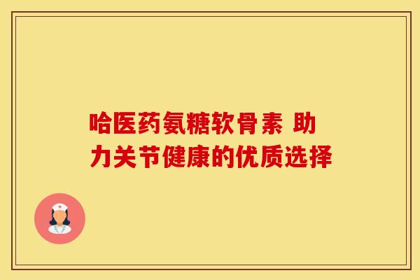 哈医药氨糖软骨素 助力关节健康的优质选择 哈医药氨糖软骨素 助力关节健康的优质选择