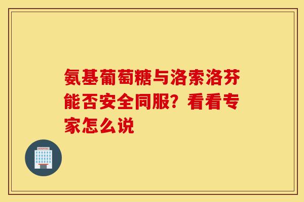 氨基葡萄糖与洛索洛芬能否安全同服？看看专家怎么说