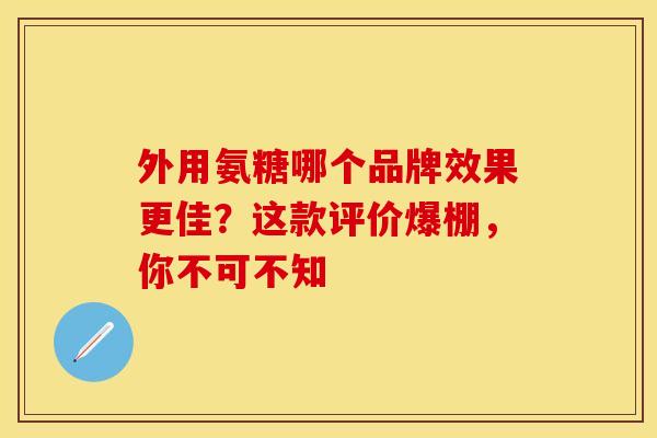 外用氨糖哪个品牌效果更佳？这款评价爆棚，你不可不知