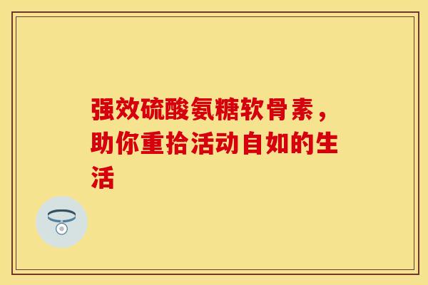 强效硫酸氨糖软骨素,助你重拾活动自如的生活 强效硫酸氨糖软骨素,助你重拾活动自如的生活