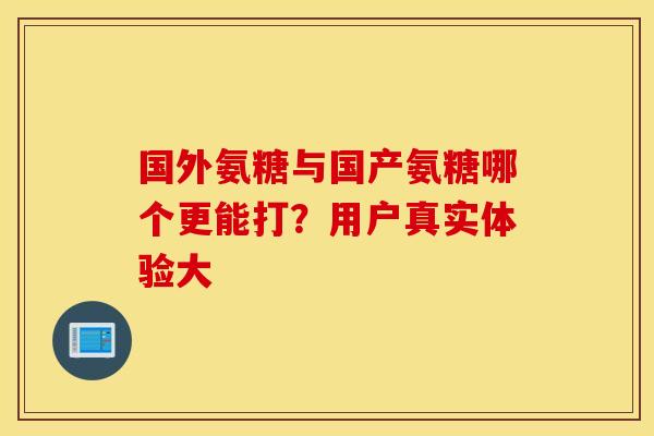 国外氨糖与国产氨糖哪个更能打?用户真实体验大 国外氨糖与国产氨糖哪个更能打?用户真实体验大