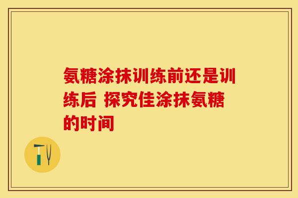 氨糖涂抹训练前还是训练后 探究佳涂抹氨糖的时间
