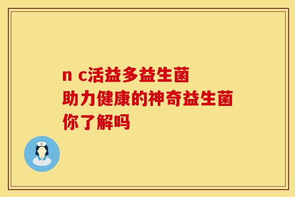 n c活益多益生菌 助力健康的神奇益生菌你了解吗