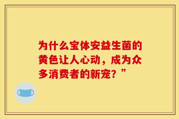 为什么宝体安益生菌的黄色让人心动，成为众多消费者的新宠？”