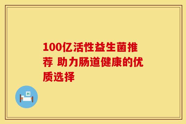 100亿活性益生菌推荐 助力肠道健康的优质选择