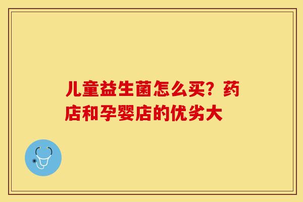 儿童益生菌怎么买？药店和孕婴店的优劣大